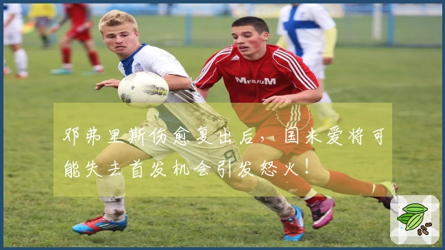 邓弗里斯伤愈复出后，国米爱将可能失去首发机会引发怒火！