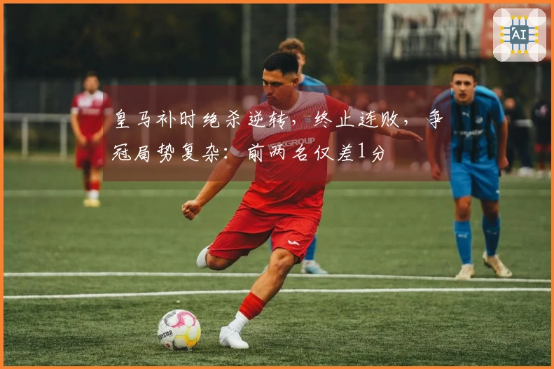 皇马补时绝杀逆转,终止连败,争冠局势复杂:前两名仅差1分