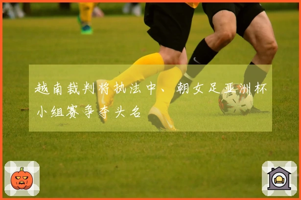 越南裁判将执法中、朝女足亚洲杯小组赛争夺头名