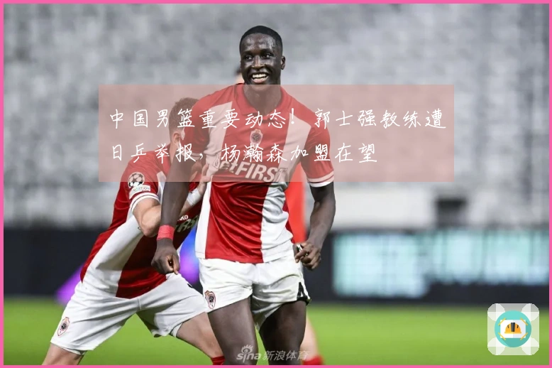 中国男篮重要动态！郭士强教练遭日乒举报，杨瀚森加盟在望