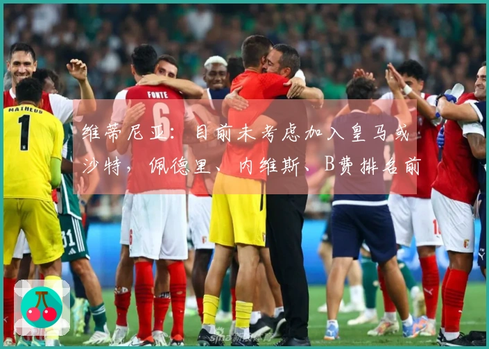 维蒂尼亚：目前未考虑加入皇马或沙特，佩德里、内维斯、B费排名前列，我位于第四