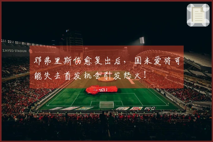 邓弗里斯伤愈复出后，国米爱将可能失去首发机会引发怒火！