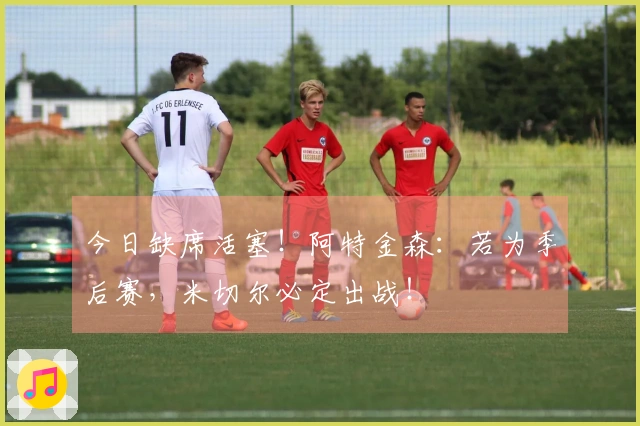 今日缺席活塞！阿特金森：若为季后赛，米切尔必定出战！