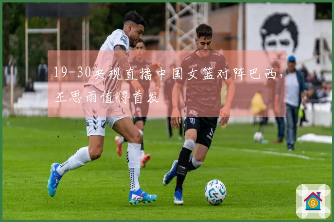 19-30央视直播中国女篮对阵巴西，王思雨值得首发