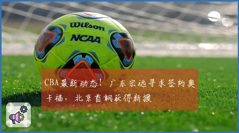 CBA最新动态！广东宏远寻求签约奥卡福，北京首钢获得新援