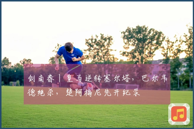 剑南春丨皇马逆转塞尔塔，巴尔韦德绝杀，楚阿梅尼先开纪录