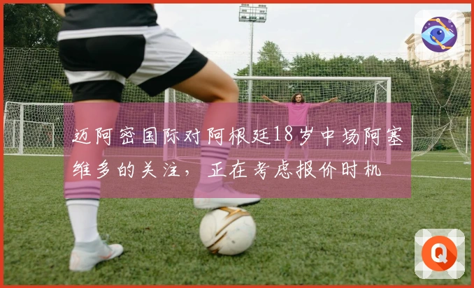 迈阿密国际对阿根廷18岁中场阿塞维多的关注，正在考虑报价时机