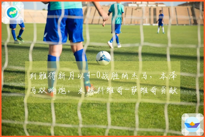 利雅得新月以4-0战胜纳杰马，本泽马双响炮，米林科维奇-萨维奇贡献1助攻1进球