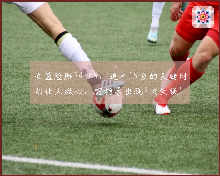 女篮险胜74-69，追平19分的关键时刻让人揪心，宫指导出现2次失误！