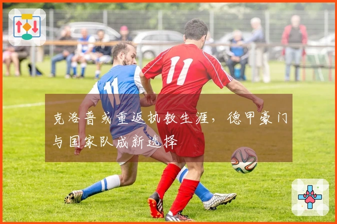 克洛普或重返执教生涯，德甲豪门与国家队成新选择