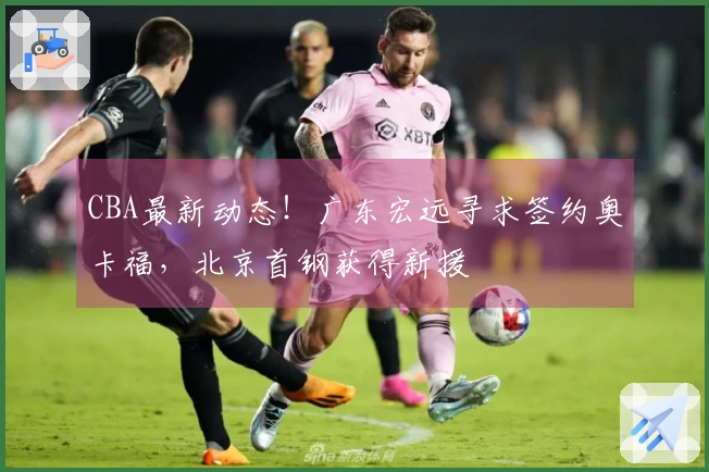 CBA最新动态！广东宏远寻求签约奥卡福，北京首钢获得新援