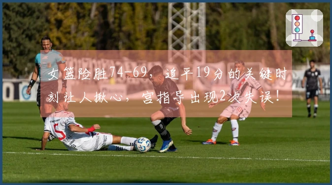女篮险胜74-69，追平19分的关键时刻让人揪心，宫指导出现2次失误！