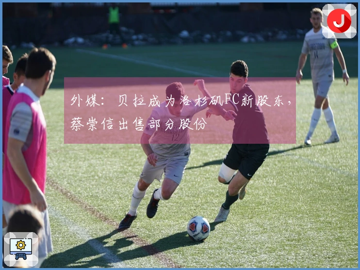 外媒：贝拉成为洛杉矶FC新股东，蔡崇信出售部分股份