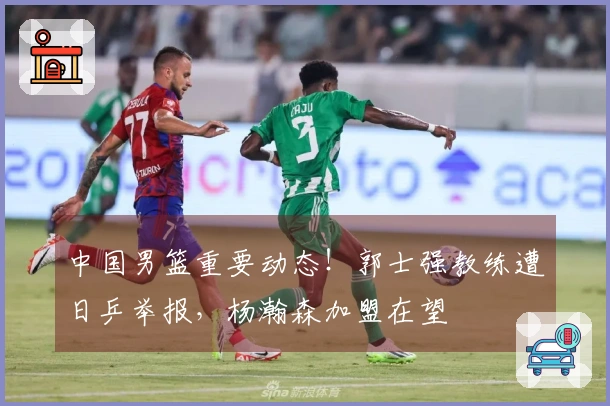 中国男篮重要动态！郭士强教练遭日乒举报，杨瀚森加盟在望